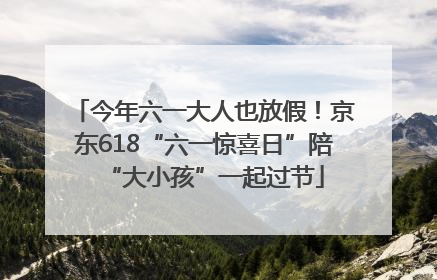 今年六一大人也放假！京东618“六一惊喜日”陪“大小孩”一起过节