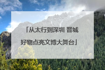 从太行到深圳 晋城好物点亮文博大舞台