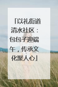 以礼街道清水社区：包包子迎端午，传承文化聚人心