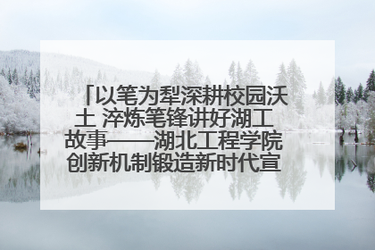 以笔为犁深耕校园沃土 淬炼笔锋讲好湖工故事——湖北工程学院创新机制锻造新时代宣传“轻骑兵”