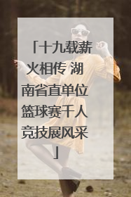 十九载薪火相传 湖南省直单位篮球赛千人竞技展风采
