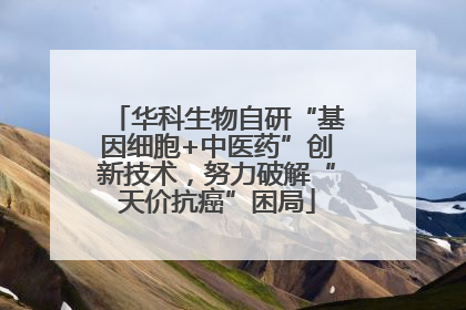 华科生物自研“基因细胞+中医药”创新技术，努力破解“天价抗癌”困局