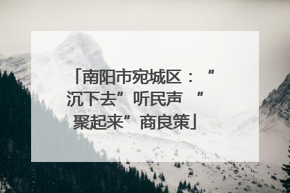 南阳市宛城区：“沉下去”听民声 “聚起来”商良策