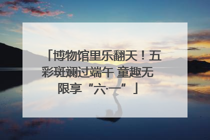 博物馆里乐翻天！五彩斑斓过端午 童趣无限享“六·一”