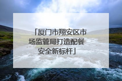 厦门市翔安区市场监管局打造配餐安全新标杆