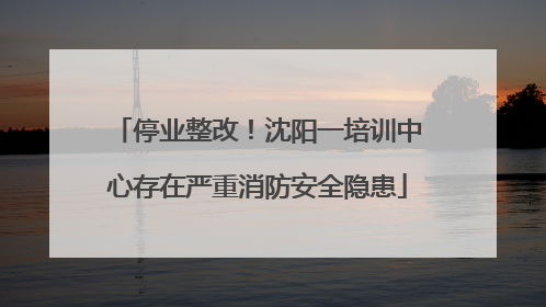 停业整改！沈阳一培训中心存在严重消防安全隐患