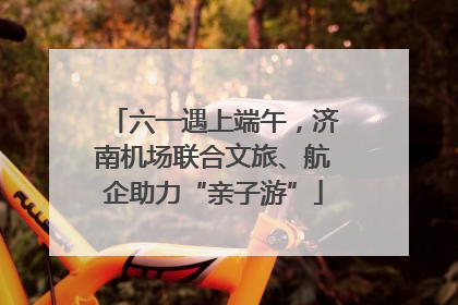 六一遇上端午，济南机场联合文旅、航企助力“亲子游”