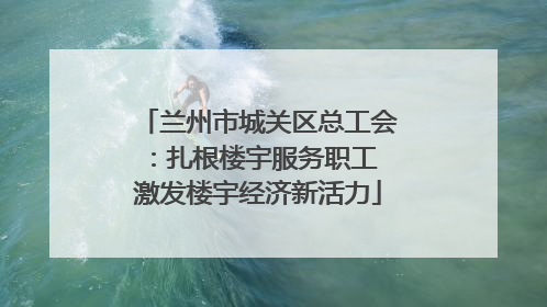 兰州市城关区总工会：扎根楼宇服务职工 激发楼宇经济新活力