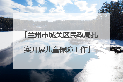 兰州市城关区民政局扎实开展儿童保障工作