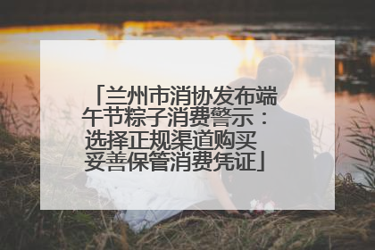 兰州市消协发布端午节粽子消费警示：选择正规渠道购买 妥善保管消费凭证