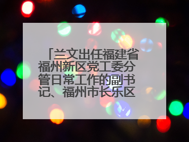 兰文出任福建省福州新区党工委分管日常工作的副书记、福州市长乐区委书记