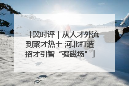 冀时评｜从人才外流到聚才热土 河北打造招才引智“强磁场”