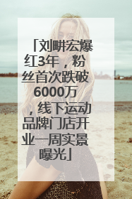 刘畊宏爆红3年，粉丝首次跌破6000万，线下运动品牌门店开业一周实景曝光