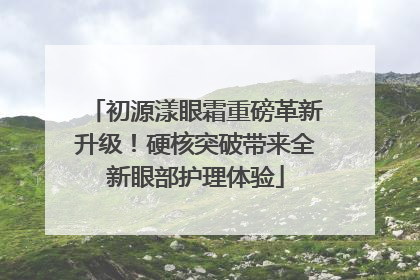 初源漾眼霜重磅革新升级！硬核突破带来全新眼部护理体验