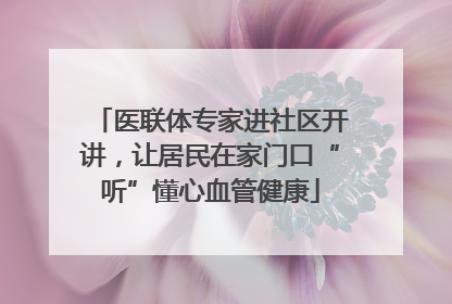 医联体专家进社区开讲，让居民在家门口“听”懂心血管健康