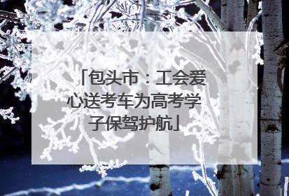 包头市：工会爱心送考车为高考学子保驾护航