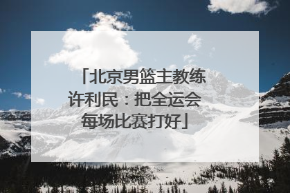 北京男篮主教练许利民：把全运会每场比赛打好