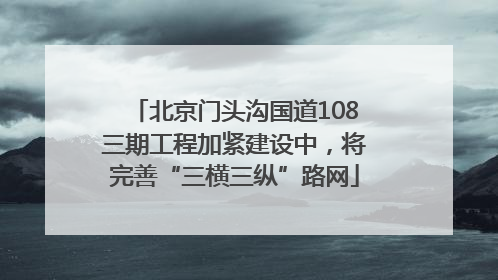 北京门头沟国道108三期工程加紧建设中，将完善“三横三纵”路网