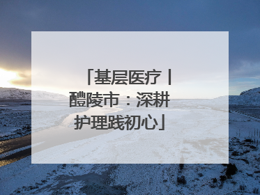 基层医疗丨醴陵市：深耕护理践初心