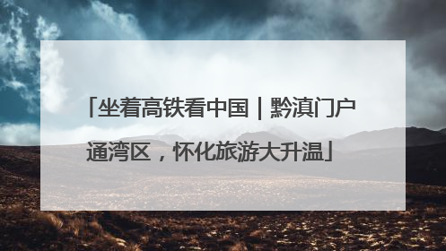 坐着高铁看中国｜黔滇门户通湾区，怀化旅游大升温
