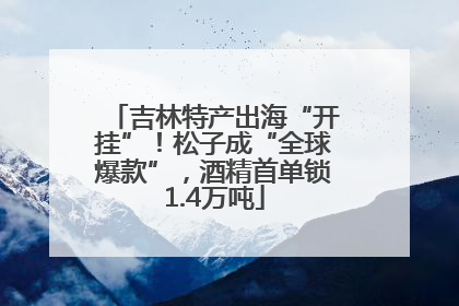 吉林特产出海“开挂”！松子成“全球爆款”，酒精首单锁1.4万吨