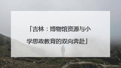 吉林：博物馆资源与小学思政教育的双向奔赴