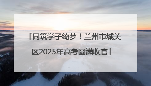 同筑学子绮梦！兰州市城关区2025年高考圆满收官