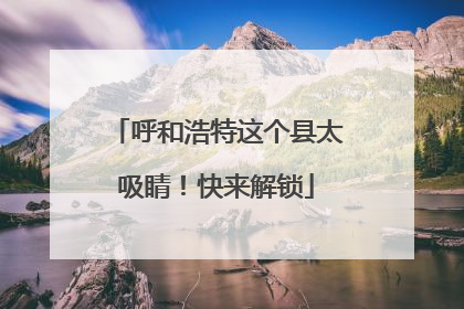呼和浩特这个县太吸睛！快来解锁
