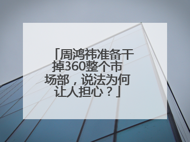 周鸿祎准备干掉360整个市场部，说法为何让人担心？