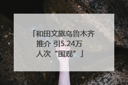 和田文旅乌鲁木齐推介 引5.24万人次“围观”