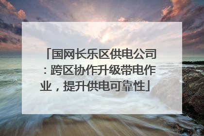 国网长乐区供电公司：跨区协作升级带电作业，提升供电可靠性
