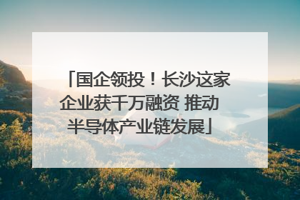国企领投！长沙这家企业获千万融资 推动半导体产业链发展