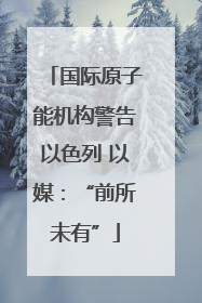 国际原子能机构警告以色列 以媒：“前所未有”