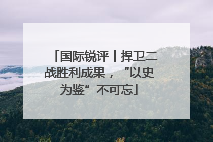 国际锐评丨捍卫二战胜利成果，“以史为鉴”不可忘