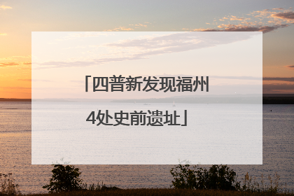 四普新发现福州4处史前遗址
