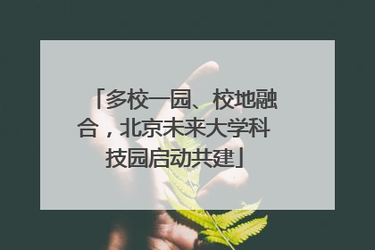 多校一园、校地融合，北京未来大学科技园启动共建