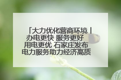 大力优化营商环境丨办电更快 服务更好 用电更优 石家庄发布电力服务助力经济高质量发展八项措施