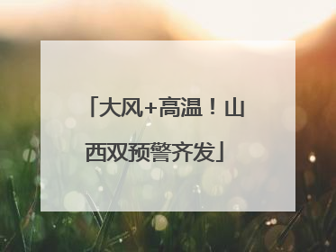大风+高温！山西双预警齐发