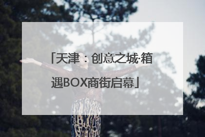天津：创意之城·箱遇BOX商街启幕
