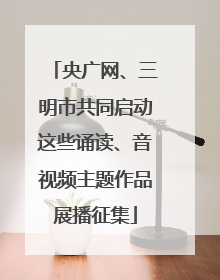 央广网、三明市共同启动这些诵读、音视频主题作品展播征集