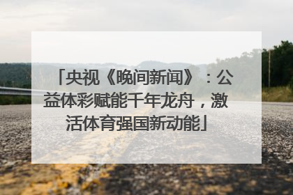 央视《晚间新闻》：公益体彩赋能千年龙舟，激活体育强国新动能