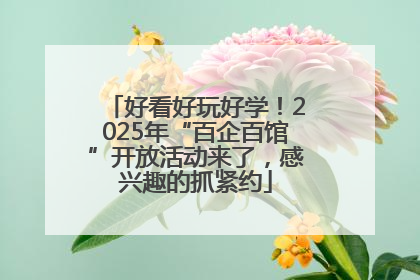 好看好玩好学！2025年“百企百馆”开放活动来了，感兴趣的抓紧约