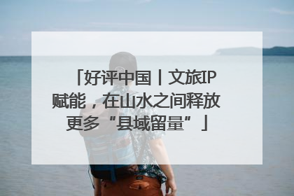好评中国丨文旅IP赋能，在山水之间释放更多“县域留量”
