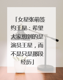 女星张萌签约王星：希望大家想到的是演员王星，而不是只是那段经历