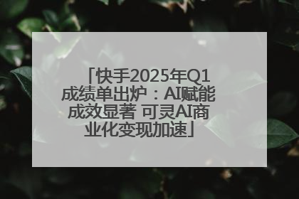 快手2025年Q1成绩单出炉：AI赋能成效显著 可灵AI商业化变现加速