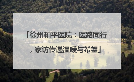 徐州和平医院：医路同行，家访传递温暖与希望