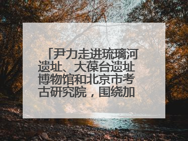 尹力走进琉璃河遗址、大葆台遗址博物馆和北京市考古研究院，围绕加强历史文化名城保护调研