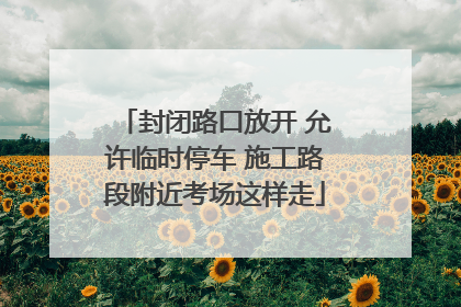 封闭路口放开 允许临时停车 施工路段附近考场这样走