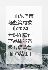 山东省市场监管局发布2024年烟花爆竹产品质量省级专项监督抽查结果