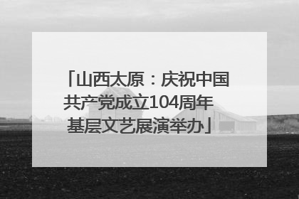 山西太原：庆祝中国共产党成立104周年基层文艺展演举办